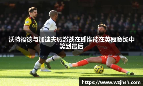 沃特福德与加迪夫城激战在即谁能在英冠赛场中笑到最后